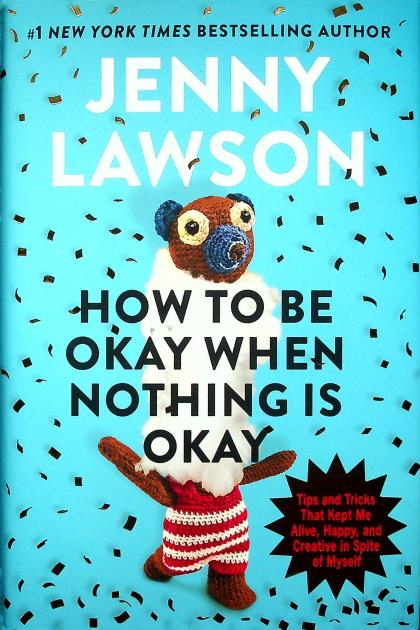 How to Be Okay When Nothing Is Okay: Tips and Tricks That Kept Me Alive, Happy, and Creative in Spite of Myself